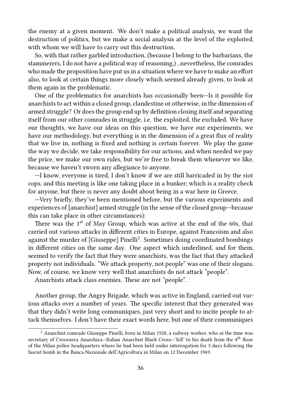 the enemy at a given moment. We don’t make a political analysis, we want the destruction of politis, but we make a social analysis at the level of the exploited, with whom we will have to carry ot this destruction.  So, with that rather garbled introduction, (because I belong to the barbarians, the stammerers,  do not have a political way of reasoning,) nevertheless, the comrades who made the proposition have put us ina situation where we have to make an effort also, to look at certain things more closely which seemed already given, to look at them again in the problematic.  One of the problematics for anarchists has occasionally been—1Is it possible for anarchists to act within a closed group, clandestine or otherwise,in the dimension of armed struggle? Or does the group end up by definition closing itself and separating itself from our ofher comrades in struggle, i. the exploited, the excluded. We have our thoughts, we have our ideas on this question, we have our experiments, we have our methodology, but everything is in the dimension of a great flux of reality that we live in, nothing is fixed and nothing is certain forever. We play the game the way we decide, we take responsibility for our actions, and when needed we pay the price, we make our own rules, but we’re free to break them whenever we like, because we haven’t sworn any allegiance to anyone.  ~Iknow, everyone i tired. I don’t know if we are stil barricaded in by the riot cops, and this meeting is like one taking place in a bunker; which is a reality check for anyone, but there is never any doubt about being in a war here in Greece.  —Very briefly, they ve been mentioned before, but the various experiments and experiences of [anarchist] armed struggle (in the sense of the closed group—because: this can take place in other circumstances)  There was the 1 of May Group, which was active at the end of the 60s, that carried out various attacks in different cities in Europe, against Francoism and also against the murder of [Giuseppe] Pinelli®. Sometimes doing coordinated bombings in different cities on the same day. One aspect which underlined, and for them, seemed to verify the fact that they were anarchists, was the fact that they attacked property not individuals. “We attack property, not people” was one of their slogans. Now, of course, we know very well that anarchists do not attack “people”.  Anarchists atack class enemies. These are not “people’  Another group, the Angry Brigade, which was active in England, carried out var- fous attacks over a number of years. The specific interest that they generated was that they didn’t write long communigues, just very short and to incite people to at- tack themselves. I don’t have their exact words here, but one of their communiques   Anachist comeade Gaseppe Pinl bor in Milan 1928, & vy workes,who st the te was scretaryof Crocenera Anarchia-talian Anachit Black Cross el o is deathfom the 4% flor o the Ml poi headquartcs whers b ha been held unde ntertogation for 3 days llowing the st bomb i the Banca Nasionale dell Agricaltrs in il on 12 Decembes 1965,  36 